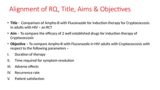 Alignment of RQ, Title, Aims & Objectives
• Title - Comparison of Ampho-B with Fluconazole for induction therapy for Cryptococcosis
in adults with HIV – an RCT
• Aim – To compare the efficacy of 2 well established drugs for induction therapy of
Cryptococcosis
• Objective – To compare Ampho-B with Fluconazole in HIV adults with Cryptococcosis with
respect to the following parameters –
I. Duration of therapy
II. Time required for symptom resolution
III. Adverse effects
IV. Recurrence rate
V. Patient satisfaction
 