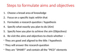 Steps to formulate aims and objectives
1. Choose a broad area of knowledge
2. Focus on a specific topic within that
3. Formulate a research question / hypothesis
4. Specify what exactly you plan to do (Aim)
5. Specify how you plan to achieve the aim (Objectives)
6. Re-visit the aims and objectives to check whether -
- They are good and aligned to the title / hypothesis
- They will answer the research question
- They are “SMART” and contain all the “PICO” elements
 