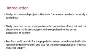 Introduction
• Design of a research project is the basic framework on which the study is
carried out
• Study is carried out on a sample from the population of interest and the
observations made are analysed and extrapolated to the entire
population of interest
• Results should be valid for the population subset actually studied in the
research (internal validity) and also for the entire population of interest
(external validity)
 