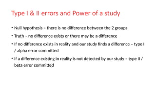 Type I & II errors and Power of a study
• Null hypothesis – there is no difference between the 2 groups
• Truth – no difference exists or there may be a difference
• If no difference exists in reality and our study finds a difference – type I
/ alpha error committed
• If a difference existing in reality is not detected by our study – type II /
beta error committed
 