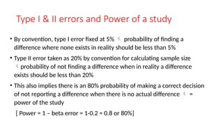 Type I & II errors and Power of a study
• By convention, type I error fixed at 5%  probability of finding a
difference where none exists in reality should be less than 5%
• Type II error taken as 20% by convention for calculating sample size
probability of not finding a difference when in reality a difference
exists should be less than 20%
• This also implies there is an 80% probability of making a correct decision
of not reporting a difference when there is no actual difference  =
power of the study
[ Power = 1 – beta error = 1-0.2 = 0.8 or 80%]
 