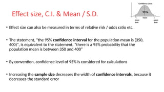 Effect size, C.I. & Mean / S.D.
• Effect size can also be measured in terms of relative risk / odds ratio etc.
• The statement, "the 95% confidence interval for the population mean is (350,
400)", is equivalent to the statement, “there is a 95% probability that the
population mean is between 350 and 400”
• By convention, confidence level of 95% is considered for calculations
• Increasing the sample size decreases the width of confidence intervals, because it
decreases the standard error
 
