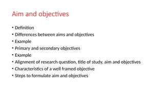 Aim and objectives
• Definition
• Differences between aims and objectives
• Example
• Primary and secondary objectives
• Example
• Alignment of research question, title of study, aim and objectives
• Characteristics of a well framed objective
• Steps to formulate aim and objectives
 