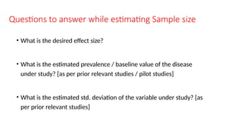 Questions to answer while estimating Sample size
• What is the desired effect size?
• What is the estimated prevalence / baseline value of the disease
under study? [as per prior relevant studies / pilot studies]
• What is the estimated std. deviation of the variable under study? [as
per prior relevant studies]
 