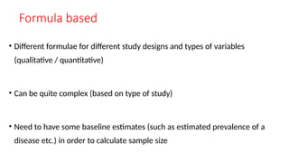 Formula based
• Different formulae for different study designs and types of variables
(qualitative / quantitative)
• Can be quite complex (based on type of study)
• Need to have some baseline estimates (such as estimated prevalence of a
disease etc.) in order to calculate sample size
 