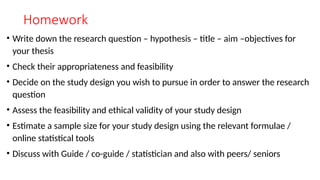 Homework
• Write down the research question – hypothesis – title – aim –objectives for
your thesis
• Check their appropriateness and feasibility
• Decide on the study design you wish to pursue in order to answer the research
question
• Assess the feasibility and ethical validity of your study design
• Estimate a sample size for your study design using the relevant formulae /
online statistical tools
• Discuss with Guide / co-guide / statistician and also with peers/ seniors
 