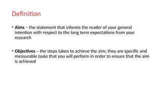 Definition
• Aims – the statement that informs the reader of your general
intention with respect to the long term expectations from your
research
• Objectives – the steps taken to achieve the aim; they are specific and
measurable tasks that you will perform in order to ensure that the aim
is achieved
 