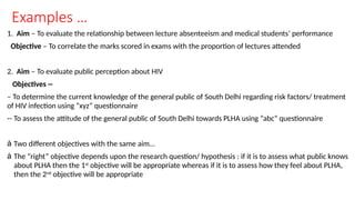 Examples …
1. Aim – To evaluate the relationship between lecture absenteeism and medical students’ performance
Objective – To correlate the marks scored in exams with the proportion of lectures attended
2. Aim – To evaluate public perception about HIV
Objectives --
– To determine the current knowledge of the general public of South Delhi regarding risk factors/ treatment
of HIV infection using “xyz” questionnaire
-- To assess the attitude of the general public of South Delhi towards PLHA using “abc” questionnaire
à Two different objectives with the same aim…
à The “right” objective depends upon the research question/ hypothesis : if it is to assess what public knows
about PLHA then the 1st
objective will be appropriate whereas if it is to assess how they feel about PLHA,
then the 2nd
objective will be appropriate
 