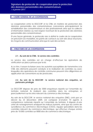 Signature du protocole de coopération pour la protection
des données personnelles des consommateurs
> 6 janvier 2011


I – CADRE GENERAL DE LA COOPERATION


La coopération entre la DGCCRF et la CNIL en matière de protection des
données personnelles des consommateurs concernera principalement la
sensibilisation des consommateurs et des professionnels ainsi que la collecte
d’information relative au non-respect éventuel de la protection des données
personnelles des consommateurs.
D’une façon générale, le protocole vise à définir le cadre de la coopération
en précisant ses modalités, les points de contacts au sein des deux structures,
les moyens de communication ainsi que le suivi des actions.



II – STRUCTURES DE LA COOPERATION


     2.1. Au sein de la CNIL : le service des contrôles

Le service des contrôles est en charge d’effectuer les opérations de
vérification sur place prévues par la loi.

A ce titre, il assure la liaison avec les autorités susceptibles de transmettre à la
CNIL des éléments pouvant conduire à la réalisation de contrôles ou avec
lesquelles des opérations de contrôle communes peuvent être diligentées en
application de conventions ou de protocoles.


     2.2. Au sein de la DGCCRF : le service national des enquêtes, un
     partenaire privilégié


La DGCCRF dispose de près de 3000 enquêteurs répartis sur l’ensemble du
territoire national. Ils réalisent des contrôles dans les entreprises et
ponctuellement sur les sites relevant du commerce électronique.

Au sein de la DGCCRF, le service national des enquêtes (SNE), créé par un
décret du 23 décembre 2009, est composé d’environ 70 agents à
compétence nationale répartis sur l’ensemble du territoire. Il dispose d’une
unité de renseignement analysant les indices transmis, ainsi que du centre de
surveillance du commerce électronique (CSCE), équipe spécialisée dans les
contrôles relevant du commerce électronique, qui effectue chaque année
près de 10 000 contrôles sur 8000 sites de commerce électronique.




                                       -2-
 