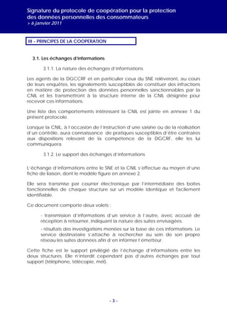 Signature du protocole de coopération pour la protection
des données personnelles des consommateurs
> 6 janvier 2011


III - PRINCIPES DE LA COOPERATION


  3.1. Les échanges d’informations

       3.1.1. La nature des échanges d’informations

Les agents de la DGCCRF et en particulier ceux du SNE relèveront, au cours
de leurs enquêtes, les signalements susceptibles de constituer des infractions
en matière de protection des données personnelles sanctionnables par la
CNIL et les transmettront à la structure interne de la CNIL désignée pour
recevoir ces informations.

Une liste des comportements intéressant la CNIL est jointe en annexe 1 du
présent protocole.

Lorsque la CNIL, à l’occasion de l’instruction d’une saisine ou de la réalisation
d’un contrôle, aura connaissance de pratiques susceptibles d’être contraires
aux dispositions relevant de la compétence de la DGCRF, elle les lui
communiquera.

       3.1.2. Le support des échanges d’informations

L’échange d’informations entre le SNE et la CNIL s’effectue au moyen d’une
fiche de liaison, dont le modèle figure en annexe 2.

Elle sera transmise par courrier électronique par l’intermédiaire des boîtes
fonctionnelles de chaque structure sur un modèle identique et facilement
identifiable.

Ce document comporte deux volets :

      - transmission d’informations d’un service à l’autre, avec accusé de
      réception à retourner, indiquant la nature des suites envisagées.
      - résultats des investigations menées sur la base de ces informations. Le
      service destinataire s’attache à rechercher au sein de son propre
      réseau les suites données afin d’en informer l’émetteur.

Cette fiche est le support privilégié de l’échange d’informations entre les
deux structures. Elle n’interdit cependant pas d’autres échanges par tout
support (téléphone, télécopie, mél).




                                      -3-
 