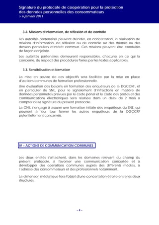 Signature du protocole de coopération pour la protection
des données personnelles des consommateurs
> 6 janvier 2011



  3.2. Missions d’information, de réflexion et de contrôle

Les autorités partenaires peuvent décider, en concertation, la réalisation de
missions d’information, de réflexion ou de contrôle sur des thèmes ou des
dossiers particuliers d’intérêt commun. Ces missions peuvent être conduites
de façon conjointe.
Les autorités partenaires demeurent responsables, chacune en ce qui la
concerne, du respect des procédures fixées par les textes applicables.

  3.3. Sensibilisation et formation

La mise en œuvre de ces objectifs sera facilitée par la mise en place
d’actions communes de formation professionnelle.
Une évaluation des besoins en formation des enquêteurs de la DGCCRF, et
en particulier du SNE, pour le signalement d’infractions en matière de
données personnelles prévues par le code pénal et le code des postes et des
communications électroniques sera réalisée dans un délai de 2 mois à
compter de la signature du présent protocole.
La CNIL s’engage à assurer une formation initiale des enquêteurs du SNE, qui
pourront à leur tour former les autres enquêteurs de la DGCCRF
potentiellement concernés.




IV – ACTIONS DE COMMUNICATION COMMUNES


Les deux entités s’attachent, dans les domaines relevant du champ du
présent protocole, à favoriser une communication concertée et à
développer des opérations communes auprès des différents médias, à
l’adresse des consommateurs et des professionnels notamment.

La dimension médiatique fera l'objet d'une concertation étroite entre les deux
structures.




                                      -4-
 