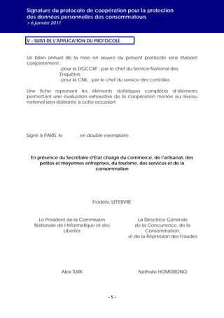 Signature du protocole de coopération pour la protection
des données personnelles des consommateurs
> 6 janvier 2011


V - SUIVI DE L’APPLICATION DU PROTOCOLE


Un bilan annuel de la mise en œuvre du présent protocole sera élaboré
conjointement :
              -pour la DGCCRF : par le chef du Service National des
              Enquêtes ;
              -pour la CNIL : par le chef du service des contrôles

Une fiche reprenant les éléments statistiques complétés d’éléments
permettant une évaluation exhaustive de la coopération menée au niveau
national sera élaborée à cette occasion.




Signé à PARIS, le        , en double exemplaire.



  En présence du Secrétaire d’Etat chargé du commerce, de l’artisanat, des
      petites et moyennes entreprises, du tourisme, des services et de la
                               consommation




                               Frédéric LEFEBVRE


    Le Président de la Commission                  La Directrice Générale
   Nationale de l’Informatique et des             de la Concurrence, de la
               Libertés                                Consommation,
                                               et de la Répression des Fraudes




                   Alex TÜRK                       Nathalie HOMOBONO




                                      -5-
 