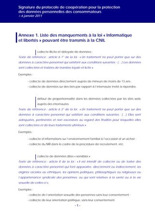 Signature du protocole de coopération pour la protection
des données personnelles des consommateurs
> 6 janvier 2011




Annexe 1. Liste des manquements à la loi « Informatique
et libertés » pouvant être transmis à la CNIL

              collecte illicite et déloyale de données :
Texte de référence : article 6 1° de la loi : « Un traitement ne peut porter que sur des
données à caractère personnel qui satisfont aux conditions suivantes : (…) Les données
sont collectées et traitées de manière loyale et licite ».

Exemples :

       - collecte de données directement auprès de mineurs de moins de 13 ans ;
       - collecte de données sur des tiers par rapport à l’internaute invité à répondre.



              défaut de proportionnalité dans les données collectées par les sites web
              auprès des internautes
Texte de référence : article 6 3° de la loi : « Un traitement ne peut porter que sur des
données à caractère personnel qui satisfont aux conditions suivantes : (…) Elles sont
adéquates, pertinentes et non excessives au regard des finalités pour lesquelles elles
sont collectées et de leurs traitements ultérieurs ».

Exemples :

       - collecte d’informations sur l’environnement familial à l’occasion d’un achat ;
       - collecte du NIR dans le cadre de la procédure de recrutement, etc.



              collecte de données dites « sensibles »
Texte de référence : article 8 de la loi : « Il est interdit de collecter ou de traiter des
données à caractère personnel qui font apparaître, directement ou indirectement, les
origines raciales ou ethniques, les opinions politiques, philosophiques ou religieuses ou
l’appartenance syndicale des personnes, ou qui sont relatives à la santé ou à la vie
sexuelle de celles-ci ».

Exemples :
       - collecte de l’orientation sexuelle des personnes sans leur consentement ;
       - collecte de leur orientation politique, sans leur consentement.
                                           -1-
 