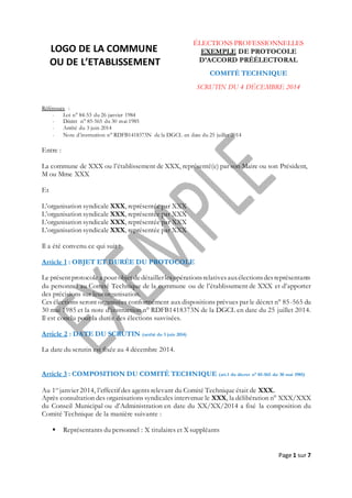 Page 1 sur 7
LOGO DE LA COMMUNE
OU DE L’ETABLISSEMENT
ÉLECTIONS PROFESSIONNELLES
EXEMPLE DE PROTOCOLE
D’ACCORD PRÉÉLECTORAL
COMITÉ TECHNIQUE
SCRUTIN DU 4 DÉCEMBRE 2014
Références :
- Loi n° 84-53 du 26 janvier 1984
- Décret n° 85-565 du 30 mai 1985
- Arrêté du 3 juin 2014
- Note d’instruction n° RDFB1418373N de la DGCL en date du 25 juillet 2014
Entre :
La commune de XXX ou l’établissement de XXX, représenté(e) par son Maire ou son Président,
M ou Mme XXX
Et
L’organisation syndicale XXX, représentée par XXX
L’organisation syndicale XXX, représentée par XXX
L’organisation syndicale XXX, représentée par XXX
L’organisation syndicale XXX, représentée par XXX
Il a été convenu ce qui suit :
Article 1 : OBJET ET DURÉE DU PROTOCOLE
Le présentprotocole a pour objet dedétaillerlesopérationsrelativesauxélectionsdesreprésentants
du personnel au Comité Technique de la commune ou de l’établissement de XXX et d’apporter
des précisions sur leur organisation.
Ces élections seront organisées conformément aux dispositions prévues par le décret n° 85-565 du
30 mai 1985 et la note d’instruction n° RDFB1418373N de la DGCL en date du 25 juillet 2014.
Il est conclu pour la durée des élections susvisées.
Article 2 : DATE DU SCRUTIN (arrêté du 3 juin 2014)
La date du scrutin est fixée au 4 décembre 2014.
Article 3 : COMPOSITION DU COMITÉ TECHNIQUE (art.1 du décret n° 85-565 du 30 mai 1985)
Au 1er
janvier 2014, l’effectif des agents relevant du Comité Technique était de XXX.
Après consultation des organisations syndicales intervenue le XXX, la délibération n° XXX/XXX
du Conseil Municipal ou d’Administration en date du XX/XX/2014 a fixé la composition du
Comité Technique de la manière suivante :
 Représentants du personnel : X titulaires et X suppléants
 