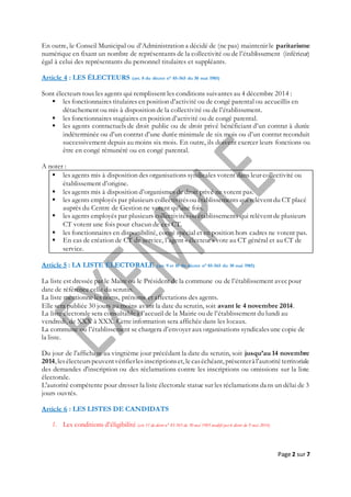 Page 2 sur 7
En outre, le Conseil Municipal ou d’Administration a décidé de (ne pas) maintenir le paritarisme
numérique en fixant un nombre de représentants de la collectivité ou de l’établissement (inférieur)
égal à celui des représentants du personnel titulaires et suppléants.
Article 4 : LES ÉLECTEURS (art. 8 du décret n° 85-565 du 30 mai 1985)
Sont électeurs tous les agents qui remplissent les conditions suivantes au 4 décembre 2014 :
 les fonctionnaires titulaires en position d’activité ou de congé parental ou accueillis en
détachement ou mis à disposition de la collectivité ou de l’établissement.
 les fonctionnaires stagiaires en position d’activité ou de congé parental.
 les agents contractuels de droit public ou de droit privé bénéficiant d’un contrat à durée
indéterminée ou d’un contrat d’une durée minimale de six mois ou d’un contrat reconduit
successivement depuis au moins six mois. En outre, ils doivent exercer leurs fonctions ou
être en congé rémunéré ou en congé parental.
A noter :
 les agents mis à disposition des organisations syndicales votent dans leur collectivité ou
établissement d’origine.
 les agents mis à disposition d’organismes de droit privé ne votent pas.
 les agents employés par plusieurs collectivitésou établissements qui relèventdu CT placé
auprès du Centre de Gestion ne votent qu’une fois.
 les agents employés par plusieurs collectivitésou établissements qui relèventde plusieurs
CT votent une fois pour chacun de ces CT.
 les fonctionnaires en disponibilité, congé spécial et en position hors cadres ne votent pas.
 En cas de création de CT de service, l’agent « électeur » vote au CT général et au CT de
service.
Article 5 : LA LISTE ÉLECTORALE (art. 9 et 10 du décret n° 85-565 du 30 mai 1985)
La liste est dressée par le Maire ou le Président de la commune ou de l’établissement avecpour
date de référence celle du scrutin.
La liste mentionne les noms, prénoms et affectations des agents.
Elle sera publiée 30 jours au moins avant la date du scrutin, soit avant le 4 novembre 2014.
La liste électorale sera consultableà l’accueil de la Mairie ou de l’établissement du lundi au
vendredi, de XXX à XXX. Cette information sera affichée dans les locaux.
La commune ou l’établissement se chargera d’envoyer aux organisations syndicalesune copie de
la liste.
Du jour de l'affichage au vingtième jour précédant la date du scrutin, soit jusqu’au 14 novembre
2014, lesélecteurspeuventvérifierlesinscriptionset, lecaséchéant, présenterà l'autoritéterritoriale
des demandes d'inscription ou des réclamations contre les inscriptions ou omissions sur la liste
électorale.
L'autorité compétente pour dresser la liste électorale statue sur les réclamations dans un délai de 3
jours ouvrés.
Article 6 : LES LISTES DE CANDIDATS
1. Les conditions d’éligibilité (art.11 du décret n° 85-565 du 30 mai 1985 modifié par le décret du 9 mai 2014)
 