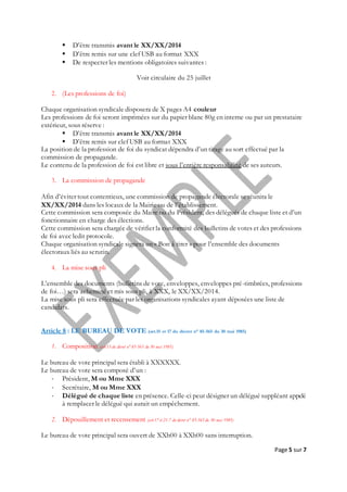 Page 5 sur 7
 D’être transmis avant le XX/XX/2014
 D’être remis sur une clef USB au format XXX
 De respecter les mentions obligatoires suivantes :
Voir circulaire du 25 juillet
2. (Les professions de foi)
Chaque organisation syndicale disposera de X pages A4 couleur
Les professions de foi seront imprimées sur du papier blanc 80g en interne ou par un prestataire
extérieur, sous réserve :
 D’être transmis avant le XX/XX/2014
 D’être remis sur clef USB au format XXX
La position de la profession de foi du syndicat dépendra d’un tirage au sort effectué par la
commission de propagande.
Le contenu de la profession de foi est libre et sous l’entière responsabilité de ses auteurs.
3. La commission de propagande
Afin d’éviter tout contentieux, une commission de propagande électorale se réunira le
XX/XX/2014 dans les locaux de la Mairie ou de l’établissement.
Cette commission sera composée du Maire ou du Président, des délégués de chaque liste et d’un
fonctionnaire en charge des élections.
Cette commission sera chargée de vérifier la conformité des bulletins de votes et des professions
de foi avec ledit protocole.
Chaque organisation syndicale signera un « Bon à tirer » pour l’ensemble des documents
électoraux liés au scrutin.
4. La mise sous pli
L’ensemble des documents (bulletins de vote, enveloppes, enveloppes pré-timbrées, professions
de foi…) sera acheminé et mis sous pli, à XXX, le XX/XX/2014.
La mise sous pli sera effectuée par les organisations syndicales ayant déposées une liste de
candidats.
Article 8 : LE BUREAU DE VOTE (art.15 et 17 du décret n° 85-565 du 30 mai 1985)
1. Composition (art.15 du décret n°85-565 du 30 mai 1985)
Le bureau de vote principal sera établi à XXXXXX.
Le bureau de vote sera composé d’un :
- Président, M ou Mme XXX
- Secrétaire, M ou Mme XXX
- Délégué de chaque liste en présence. Celle-ci peut désigner un délégué suppléant appelé
à remplacer le délégué qui aurait un empêchement.
2. Dépouillement et recensement (art.17 et 21-7 du décret n° 85-565 du 30 mai 1985)
Le bureau de vote principal sera ouvert de XXh00 à XXh00 sans interruption.
 