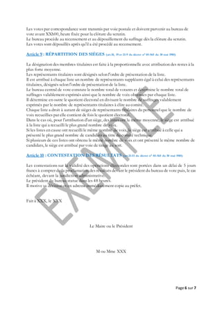 Page 6 sur 7
Les votes par correspondance sont transmis par voie postale et doivent parvenir au bureau de
vote avant XXh00, heure fixée pour la clôture du scrutin.
Le bureau procède au recensement et au dépouillement du suffrage dès la clôture du scrutin.
Les votes sont dépouillés après qu'il a été procédé au recensement.
Article 9 : RÉPARTITION DES SIÈGES (art.18, 19 et 21-9 du décret n° 85-565 du 30 mai 1985)
La désignation des membres titulaires est faite à la proportionnelle avec attribution des restes à la
plus forte moyenne.
Les représentants titulaires sont désignés selon l'ordre de présentation de la liste.
Il est attribué à chaque liste un nombre de représentants suppléants égal à celui des représentants
titulaires, désignés selon l'ordre de présentation de la liste.
Le bureau central de vote constate le nombre total de votants et détermine le nombre total de
suffrages valablement exprimés ainsi que le nombre de voix obtenues par chaque liste.
Il détermine en outre le quotient électoral en divisant le nombre de suffrages valablement
exprimés par le nombre de représentants titulaires à élire au comité.
Chaque liste a droit à autant de sièges de représentants titulaires du personnel que le nombre de
voix recueillies par elle contient de fois le quotient électoral.
Dans le cas où, pour l'attribution d'un siège, des listes ont la même moyenne, le siège est attribué
à la liste qui a recueilli le plus grand nombre de voix.
Si les listes en cause ont recueilli le même nombre de voix, le siège est attribué à celle qui a
présenté le plus grand nombre de candidats au titre du comité technique.
Si plusieurs de ces listes ont obtenu le même nombre de voix et ont présenté le même nombre de
candidats, le siège est attribué par voie de tirage au sort.
Article 10 : CONTESTATION DES RÉSULTATS (art.21-II du décret n° 85-565 du 30 mai 1985)
Les contestations sur la validité des opérations électorales sont portées dans un délai de 5 jours
francs à compter de la proclamation des résultats devant le président du bureau de vote puis, le cas
échéant, devant la juridiction administrative.
Le président du bureau statue dans les 48 heures.
Il motive sa décision et en adresse immédiatement copie au préfet.
Fait à XXX, le XXX
Le Maire ou le Président
M ou Mme XXX
 