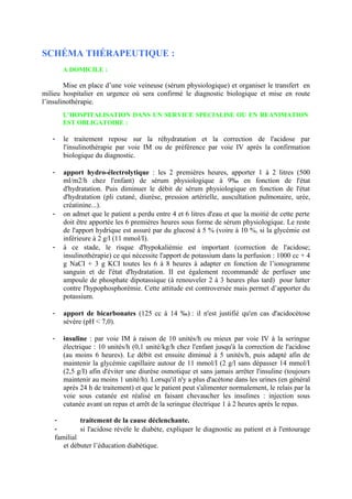 SCHÉMA THÉRAPEUTIQUE :
A DOMICILE :
Mise en place d’une voie veineuse (sérum physiologique) et organiser le transfert en
milieu hospitalier en urgence où sera confirmé le diagnostic biologique et mise en route
l’insulinothérapie.
L’HOSPITALISATION DANS UN SERVICE SPECIALISE OU EN REANIMATION
EST OBLIGATOIRE :
- le traitement repose sur la réhydratation et la correction de l'acidose par
l'insulinothérapie par voie IM ou de préférence par voie IV après la confirmation
biologique du diagnostic.
- apport hydro-électrolytique : les 2 premières heures, apporter 1 à 2 litres (500
ml/m2/h chez l'enfant) de sérum physiologique à 9‰ en fonction de l'état
d'hydratation. Puis diminuer le débit de sérum physiologique en fonction de l'état
d'hydratation (pli cutané, diurèse, pression artérielle, auscultation pulmonaire, urée,
créatinine...).
- on admet que le patient a perdu entre 4 et 6 litres d'eau et que la moitié de cette perte
doit être apportée les 6 premières heures sous forme de sérum physiologique. Le reste
de l'apport hydrique est assuré par du glucosé à 5 % (voire à 10 %, si la glycémie est
inférieure à 2 g/l (11 mmol/I).
- à ce stade, le risque d'hypokaliémie est important (correction de l'acidose;
insulinothérapie) ce qui nécessite l'apport de potassium dans la perfusion : 1000 cc + 4
g NaCI + 3 g KCI toutes les 6 à 8 heures à adapter en fonction de l’ionogramme
sanguin et de l'état d'hydratation. II est également recommandé de perfuser une
ampoule de phosphate dipotassique (à renouveler 2 à 3 heures plus tard) pour lutter
contre l'hypophosphorémie. Cette attitude est controversée mais permet d’apporter du
potassium.
- apport de bicarbonates (125 cc à 14 ‰) : il n'est justifié qu'en cas d'acidocétose
sévère (pH < 7,0).
- insuline : par voie IM à raison de 10 unités/h ou mieux par voie IV à la seringue
électrique : 10 unités/h (0,1 unité/kg/h chez l'enfant jusqu'à la correction de l'acidose
(au moins 6 heures). Le débit est ensuite diminué à 5 unités/h, puis adapté afin de
maintenir la glycémie capillaire autour de 11 mmol/I (2 g/l sans dépasser 14 mmol/I
(2,5 g/I) afin d'éviter une diurèse osmotique et sans jamais arrêter l'insuline (toujours
maintenir au moins 1 unité/h). Lorsqu'il n'y a plus d'acétone dans les urines (en général
après 24 h de traitement) et que le patient peut s'alimenter normalement, le relais par la
voie sous cutanée est réalisé en faisant chevaucher les insulines : injection sous
cutanée avant un repas et arrêt de la seringue électrique 1 à 2 heures après le repas.
- traitement de la cause déclenchante.
- si l'acidose révèle le diabète, expliquer le diagnostic au patient et à l'entourage
familial
et débuter l’éducation diabétique.
 