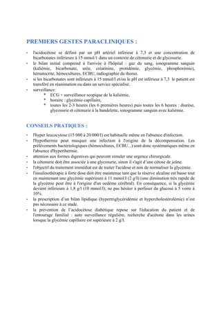PREMIERS GESTES PARACLINIQUES :
- l'acidocétose se définit par un pH artériel inférieur à 7,3 et une concentration de
bicarbonates inférieure à 15 mmol/1 dans un contexte de cétonurie et de glycosurie.
- le bilan initial comprend à l'arrivée à l'hôpital : gaz du sang, ionogramme sanguin
(kaliémie, bicarbonate, urée, créatinine, protidémie, glycémie, phosphorémie),
hématocrite, hémocultures, ECBU, radiographie du thorax.
- si les bicarbonates sont inférieurs à 15 mmol/I et/ou le pH est inférieur à 7,3 le patient est
transféré en réanimation ou dans un service spécialisé.
- surveillance:
* ECG + surveillance scopique de la kaliémie,
* horaire : glycémie capillaire,
* toutes les 2-3 heures (les 6 premières heures) puis toutes les 6 heures : diurèse,
glycosurie et cétonurie à la bandelette, ionogramme sanguin avec kaliémie.
CONSEILS PRATIQUES :
- l'hyper leucocytose (15 000 à 20 000/I) est habituelle même en l'absence d'infection.
- l'hypothermie peut masquer une infection à l'origine de la décompensation. Les
prélèvements bactériologiques (hémocultures, ECBU...) sont donc systématiques même en
l'absence d'hyperthermie.
- attention aux formes digestives qui peuvent simuler une urgence chirurgicale.
- la cétonurie doit être associée à une glycosurie, sinon il s'agit d’une cétose de jeûne.
- l'objectif du traitement immédiat est de traiter l'acidose et non de normaliser la glycémie.
- l'insulinothérapie à forte dose doit être maintenue tant que la réserve alcaline est basse tout
en maintenant une glycémie supérieure à 11 mmol/I (2 g/I) (une diminution très rapide de
la glycémie peut être à l'origine d'un oedème cérébral). En conséquence, si la glycémie
devient inférieure à 1,8 g/l (10 mmol/I), ne pas hésiter à perfuser du glucosé à 5 voire à
10%.
- la prescription d’un bilan lipidique (hypertriglycéridémie et hypercholestérolémie) n’est
pas nécessaire à ce stade.
- la prévention de l’acidocétose diabétique repose sur l'éducation du patient et de
l'entourage familial : auto surveillance régulière, recherche d'acétone dans les urines
lorsque la glycémie capillaire est supérieure à 2 g/I.
 