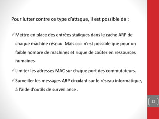 Pour lutter contre ce type d’attaque, il est possible de :
Mettre en place des entrées statiques dans le cache ARP de
chaque machine réseau. Mais ceci n'est possible que pour un
faible nombre de machines et risque de coûter en ressources
humaines.
Limiter les adresses MAC sur chaque port des commutateurs.
Surveiller les messages ARP circulant sur le réseau informatique,
à l'aide d'outils de surveillance .
12
 