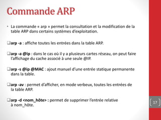 17
• La commande « arp » permet la consultation et la modification de la
table ARP dans certains systèmes d’exploitation.
arp -a : affiche toutes les entrées dans la table ARP.
arp -a @ip : dans le cas où il y a plusieurs cartes réseau, on peut faire
l’affichage du cache associé à une seule @IP.
arp -s @ip @MAC : ajout manuel d’une entrée statique permanente
dans la table.
arp -av : permet d’afficher, en mode verbeux, toutes les entrées de
la table ARP.
arp -d <nom_hôte> : permet de supprimer l’entrée relative
à nom_hôte.
Commande ARP
 