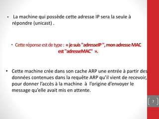• Cetteréponseestdetype: «jesuis"adresseIP",monadresseMAC
est"adresseMAC" ».
7
• Cette machine crée dans son cache ARP une entrée à partir des
données contenues dans la requête ARP qu’il vient de recevoir,
pour donner l’accès à la machine à l’origine d’envoyer le
message qu’elle avait mis en attente.
• La machine qui possède cette adresse IP sera la seule à
répondre (unicast) .
 