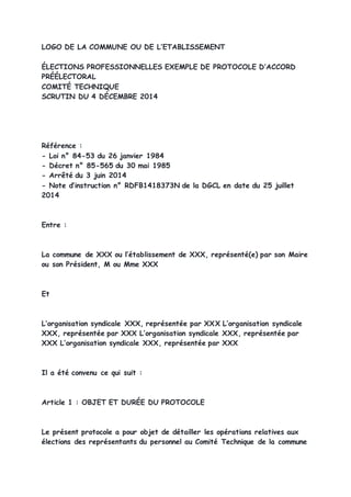 LOGO DE LA COMMUNE OU DE L’ETABLISSEMENT
ÉLECTIONS PROFESSIONNELLES EXEMPLE DE PROTOCOLE D’ACCORD
PRÉÉLECTORAL
COMITÉ TECHNIQUE
SCRUTIN DU 4 DÉCEMBRE 2014
Référence :
- Loi n° 84-53 du 26 janvier 1984
- Décret n° 85-565 du 30 mai 1985
- Arrêté du 3 juin 2014
- Note d’instruction n° RDFB1418373N de la DGCL en date du 25 juillet
2014
Entre :
La commune de XXX ou l’établissement de XXX, représenté(e) par son Maire
ou son Président, M ou Mme XXX
Et
L’organisation syndicale XXX, représentée par XXX L’organisation syndicale
XXX, représentée par XXX L’organisation syndicale XXX, représentée par
XXX L’organisation syndicale XXX, représentée par XXX
Il a été convenu ce qui suit :
Article 1 : OBJET ET DURÉE DU PROTOCOLE
Le présent protocole a pour objet de détailler les opérations relatives aux
élections des représentants du personnel au Comité Technique de la commune
 