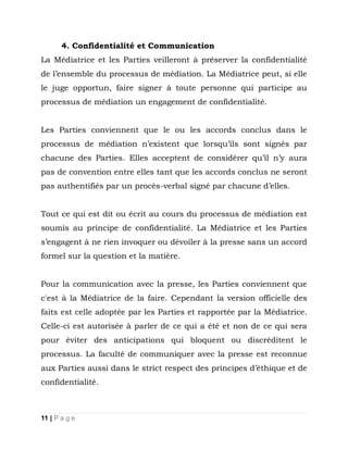 4. Confidentialité et Communication
La Médiatrice et les Parties veilleront à préserver la confidentialité
de l’ensemble du processus de médiation. La Médiatrice peut, si elle
le juge opportun, faire signer à toute personne qui participe au
processus de médiation un engagement de confidentialité.
Les Parties conviennent que le ou les accords conclus dans le
processus de médiation n’existent que lorsqu’ils sont signés par
chacune des Parties. Elles acceptent de considérer qu’il n’y aura
pas de convention entre elles tant que les accords conclus ne seront
pas authentifiés par un procès-verbal signé par chacune d’elles.
Tout ce qui est dit ou écrit au cours du processus de médiation est
soumis au principe de confidentialité. La Médiatrice et les Parties
s’engagent à ne rien invoquer ou dévoiler à la presse sans un accord
formel sur la question et la matière.
Pour la communication avec la presse, les Parties conviennent que
c'est à la Médiatrice de la faire. Cependant la version officielle des
faits est celle adoptée par les Parties et rapportée par la Médiatrice.
Celle-ci est autorisée à parler de ce qui a été et non de ce qui sera
pour éviter des anticipations qui bloquent ou discréditent le
processus. La faculté de communiquer avec la presse est reconnue
aux Parties aussi dans le strict respect des principes d’éthique et de
confidentialité.

11 | P a g e

 