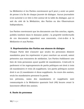 La Médiatrice et les Parties conviennent qu'il peut y avoir un point
de presse à la fin de chaque journée de dialogue. Aucun journaliste
n'est autorisé à ce titre à être autour de la table du dialogue, que ce
soit du côté de la Médiatrice, des Parties ou des Observateurs
Indépendants.
Les Parties conviennent que les documents une fois conclus, signés,
publiés tombent dans le domaine public ; la propriété intellectuelle
de ces documents appartient aux concernés, c'est-à-dire à la
Médiatrice et aux Parties.
5. Représentation des Parties aux séances de dialogue
Chaque Partie doit s’assurer que seules les personnes dûment
mandatées pour les représenter et pour conclure un accord, soient
présentes aux rencontres de médiation. Les Parties établissent une
liste de trois personnes ayant qualité de mandataires. L’exécutif, le
parlement et les regroupements de partis politiques ont droit à trois
(3) mandataires et trois (3) suppléants. Les partis politiques auront
droit à un (1) mandataire et deux suppléants. Au cours des assises,
seuls les mandataires prennent la parole.
Les

prénoms,

noms

des

mandataires

et

suppléants

sont

communiqués à la Médiatrice quarante huit (48) heures avant le
lancement officiel des assises.
6. Durée du processus

12 | P a g e

 