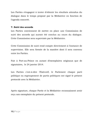 Les Parties s’engagent à tenter d'obtenir les résultats attendus du
dialogue dans le temps proposé par la Médiatrice en fonction de
l'agenda concerté.
7. Suivi des accords
Les Parties conviennent de mettre en place une Commission de
suivi des accords qui auront été conclus au cours du dialogue.
Cette Commission sera supervisée par la Médiatrice.
Cette Commission de suivi rend compte directement à l'instance de
supervision. Elle sera formée de la manière dont il sera convenu
entre les Parties.
Fait à Port-au-Prince en autant d’exemplaires originaux que de
signataires, le 24 janvier 2014.
Les Parties c'est-à-dire l’Exécutif, le Parlement chaque parti
politique ou regroupement de partis politiques ont signé le présent
protocole avec la Médiatrice.

Après signature, chaque Partie et la Médiatrice reconnaissent avoir
reçu son exemplaire du présent protocole.

13 | P a g e

 