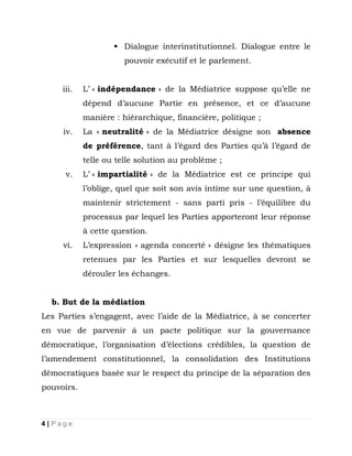 Dialogue interinstitutionnel. Dialogue entre le
pouvoir exécutif et le parlement.
iii.

L’ « indépendance » de la Médiatrice suppose qu’elle ne
dépend d’aucune Partie en présence, et ce d’aucune
manière : hiérarchique, financière, politique ;

iv.

La « neutralité » de la Médiatrice désigne son absence
de préférence, tant à l’égard des Parties qu’à l’égard de
telle ou telle solution au problème ;

v.

L’ « impartialité » de la Médiatrice est ce principe qui
l’oblige, quel que soit son avis intime sur une question, à
maintenir strictement - sans parti pris - l’équilibre du
processus par lequel les Parties apporteront leur réponse
à cette question.

vi.

L’expression « agenda concerté » désigne les thématiques
retenues par les Parties et sur lesquelles devront se
dérouler les échanges.

b. But de la médiation
Les Parties s’engagent, avec l’aide de la Médiatrice, à se concerter
en vue de parvenir à un pacte politique sur la gouvernance
démocratique, l’organisation d’élections crédibles, la question de
l’amendement constitutionnel, la consolidation des Institutions
démocratiques basée sur le respect du principe de la séparation des
pouvoirs.

4|Page

 