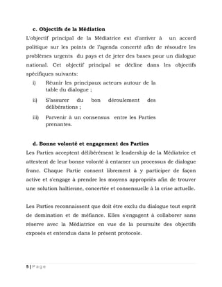 c. Objectifs de la Médiation
L'objectif principal de la Médiatrice est d'arriver à

un accord

politique sur les points de l’agenda concerté afin de résoudre les
problèmes urgents du pays et de jeter des bases pour un dialogue
national. Cet objectif principal se décline dans les objectifs
spécifiques suivants:
i)

Réunir les principaux acteurs autour de la
table du dialogue ;

ii)

S’assurer
du
délibérations ;

iii)

Parvenir à un consensus entre les Parties
prenantes.

bon

déroulement

des

d. Bonne volonté et engagement des Parties
Les Parties acceptent délibérément le leadership de la Médiatrice et
attestent de leur bonne volonté à entamer un processus de dialogue
franc. Chaque Partie consent librement à y participer de façon
active et s'engage à prendre les moyens appropriés afin de trouver
une solution haïtienne, concertée et consensuelle à la crise actuelle.
Les Parties reconnaissent que doit être exclu du dialogue tout esprit
de domination et de méfiance. Elles s'engagent à collaborer sans
réserve avec la Médiatrice en vue de la poursuite des objectifs
exposés et entendus dans le présent protocole.

5|Page

 