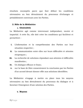 résultats

escomptés

parce

que

font

défaut

les

conditions

nécessaires au bon déroulement du processus d'échanges et
préalablement convenues avec les Parties.
2. Rôle de la Médiatrice
a. Généralités

La Médiatrice agit comme intervenant indépendant, neutre et
impartial. A cette fin, elle doit créer les conditions qui facilitent et
permettent :
i.

L’information et la compréhension des Parties sur leur
situation respective ;

ii.

La communication entre elles sur leurs difficultés et attentes
réciproques ;

iii.

La recherche de solutions répondant aux attentes et difficultés
manifestées ;

iv.
v.

Un dialogue efficace et franc;
sur la base de libre consentement la conclusion par les Parties
d’un accord devant donner effet aux solutions identifiées.

La Médiatrice s’engage à mettre en place tous les moyens
nécessaires au bon déroulement du processus du dialogue et à
favoriser l’émergence d’une solution des Parties.
b. Moyens

7|Page

 