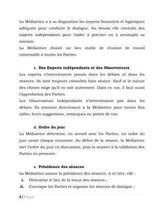La Médiatrice a à sa disposition les moyens financiers et logistiques
adéquats pour conduire le dialogue. Au besoin elle consulte des
experts indépendants pour l’aider à préciser ou à accomplir sa
mission.
La Médiatrice choisit un lieu stable de réunion de travail
convenable à toutes les Parties.
c. Des Experts indépendants et des Observateurs

Les experts n’interviennent jamais dans les débats ni dans les
séances. Ils sont toujours consultés hors séance. Sauf si la nature
des choses exige qu’il en soit autrement. Dans ce cas, il faut aussi
l’approbation des Parties.
Les Observateurs Indépendants n’interviennent pas dans les
débats. Ils envoient directement à la Médiatrice pour toutes fins
utiles, leurs suggestions, remarques ou points de vue.
d. Ordre du jour

La Médiatrice détermine, en accord avec les Parties, un ordre du
jour avant chaque rencontre. Au début de la séance, la Médiatrice
met l’ordre du jour en discussion, puis la soumet à la validation des
Parties en présence.
e. Présidence des séances

La Médiatrice assure la présidence des séances. A ce titre, elle :
i.
ii.

Détermine le lieu de la tenue des séances ;
Convoque les Parties et organise les séances de dialogue ;

8|Page

 