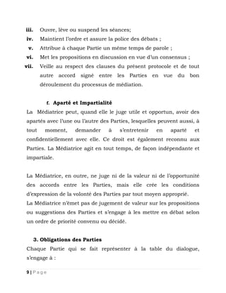 iii.

Ouvre, lève ou suspend les séances;

iv.

Maintient l’ordre et assure la police des débats ;

v.

Attribue à chaque Partie un même temps de parole ;

vi.

Met les propositions en discussion en vue d’un consensus ;

vii.

Veille au respect des clauses du présent protocole et de tout
autre

accord

signé

entre

les

Parties

en

vue

du

bon

déroulement du processus de médiation.
f. Aparté et Impartialité

La Médiatrice peut, quand elle le juge utile et opportun, avoir des
apartés avec l’une ou l’autre des Parties, lesquelles peuvent aussi, à
tout

moment,

demander

à

s’entretenir

en

aparté

et

confidentiellement avec elle. Ce droit est également reconnu aux
Parties. La Médiatrice agit en tout temps, de façon indépendante et
impartiale.
La Médiatrice, en outre, ne juge ni de la valeur ni de l’opportunité
des accords entre les Parties, mais elle crée les conditions
d’expression de la volonté des Parties par tout moyen approprié.
La Médiatrice n’émet pas de jugement de valeur sur les propositions
ou suggestions des Parties et s’engage à les mettre en débat selon
un ordre de priorité convenu ou décidé.
3. Obligations des Parties
Chaque Partie qui se fait représenter à la table du dialogue,
s’engage à :
9|Page

 
