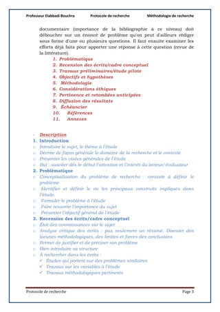 Professeur Elabbadi Bouchra Protocole de recherche Méthodologie de recherche
Protocole de recherche Page 3
documentaire (importance de la bibliographie à ce niveau) doit
déboucher sur un énoncé de problème qu'on peut d'ailleurs rédiger
sous forme d'une ou plusieurs questions. Il faut ensuite examiner les
efforts déjà faits pour apporter une réponse à cette question (revue de
la littérature).
1. Problématique
2. Recension des écrits/cadre conceptuel
3. Travaux préliminaires/étude pilote
4. Objectifs et hypothèses
5. Méthodologie
6. Considérations éthiques
7. Pertinence et retombées anticipées
8. Diffusion des résultats
9. Échéancier
10. Références
11. Annexes
- Description
1. Introduction
o Introduire le sujet, le thème à l’étude
o Décrire de façon générale le domaine de la recherche et le contexte
o Présenter les visées générales de l’étude
o But : susciter dès le début l’attention et l’intérêt du lecteur/évaluateur
2. Problématique
o Conceptualisation du problème de recherche : consiste à définir le
problème
o Identifier et définir le ou les principaux construits impliqués dans
l’étude.
o Formuler le problème à l’étude
o Faire ressortir l’importance du sujet
o Présenter l’objectif général de l’étude
3. Recension des écrits/cadre conceptuel
o État des connaissances sur le sujet
o Analyse critique des écrits : pas seulement un résumé. Discuter des
lacunes méthodologiques, des limites et forces des conclusions
o Permet de justifier et de préciser son problème
o Bien introduire sa structure
o À rechercher dans les écrits :
 Études qui portent sur des problèmes similaires
 Travaux sur les variables à l’étude
 Travaux méthodologiques pertinents
 