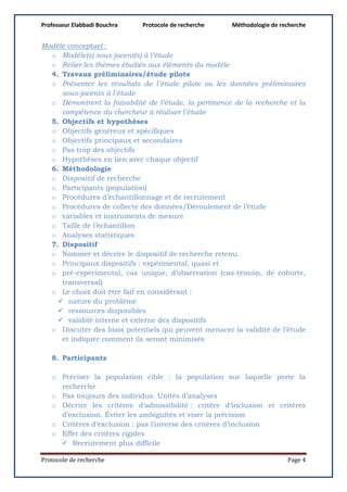 Professeur Elabbadi Bouchra Protocole de recherche Méthodologie de recherche
Protocole de recherche Page 4
Modèle conceptuel :
o Modèle(s) sous-jacent(s) à l’étude
o Relier les thèmes étudiés aux éléments du modèle
4. Travaux préliminaires/étude pilote
o Présenter les résultats de l’étude pilote ou les données préliminaires
sous-jacents à l’étude
o Démontrent la faisabilité de l’étude, la pertinence de la recherche et la
compétence du chercheur à réaliser l’étude
5. Objectifs et hypothèses
o Objectifs généreux et spécifiques
o Objectifs principaux et secondaires
o Pas trop des objectifs
o Hypothèses en lien avec chaque objectif
6. Méthodologie
o Dispositif de recherche
o Participants (population)
o Procédures d’échantillonnage et de recrutement
o Procédures de collecte des données/Déroulement de l’étude
o variables et instruments de mesure
o Taille de l’échantillon
o Analyses statistiques
7. Dispositif
o Nommer et décrire le dispositif de recherche retenu
o Principaux dispositifs : expérimental, quasi et
o pré-expérimental, cas unique, d’observation (cas-témoin, de cohorte,
transversal)
o Le choix doit être fait en considérant :
 nature du problème
 ressources disponibles
 validité interne et externe des dispositifs
o Discuter des biais potentiels qui peuvent menacer la validité de l’étude
et indiquer comment ils seront minimisés
8. Participants
o Préciser la population cible : la population sur laquelle porte la
recherche
o Pas toujours des individus. Unités d’analyses
o Décrire les critères d’admissibilité : critère d’inclusion et critères
d’exclusion. Éviter les ambiguïtés et viser la précision
o Critères d’exclusion : pas l’inverse des critères d’inclusion
o Effet des critères rigides
 Recrutement plus difficile
 