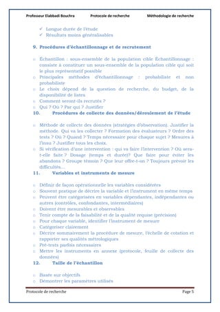 Professeur Elabbadi Bouchra Protocole de recherche Méthodologie de recherche
Protocole de recherche Page 5
 Longue durée de l’étude
 Résultats moins généralisables
9. Procédures d’échantillonnage et de recrutement
o Échantillon : sous-ensemble de la population cible Échantillonnage :
consiste à constituer un sous-ensemble de la population cible qui soit
le plus représentatif possible
o Principales méthodes d’échantillonnage : probabiliste et non
probabiliste
o Le choix dépend de la question de recherche, du budget, de la
disponibilité de listes
o Comment seront-ils recrutés ?
o Qui ? Où ? Par qui ? Justifier
10. Procédures de collecte des données/déroulement de l’étude
o Méthode de collecte des données (stratégies d’observation). Justifier la
méthode. Qui va les collecter ? Formation des évaluateurs ? Ordre des
tests ? Où ? Quand ? Temps nécessaire pour chaque sujet ? Mesures à
l’insu ? Justifier tous les choix.
o Si vérification d’une intervention : qui va faire l’intervention ? Où sera-
t-elle faite ? Dosage (temps et durée)? Que faire pour éviter les
abandons ? Groupe témoin ? Que leur offre-t-on ? Toujours prévoir les
difficultés…
11. Variables et instruments de mesure
o Définir de façon opérationnelle les variables considérées
o Souvent pratique de décrire la variable et l’instrument en même temps
o Peuvent être catégorisées en variables dépendantes, indépendantes ou
autres (contrôles, confondantes, intermédiaires)
o Doivent être mesurables et observables
o Tenir compte de la faisabilité et de la qualité requise (précision)
o Pour chaque variable, identifier l’instrument de mesure
o Catégoriser clairement
o Décrire sommairement la procédure de mesure, l’échelle de cotation et
rapporter ses qualités métrologiques
o Pré-tests parfois nécessaires
o Mettre les instruments en annexe (protocole, feuille de collecte des
données)
12. Taille de l’échantillon
o Basée sur objectifs
o Démontrer les paramètres utilisés
 