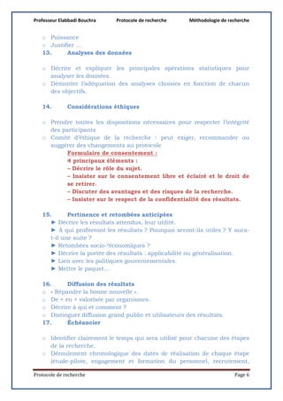 Professeur Elabbadi Bouchra Protocole de recherche Méthodologie de recherche
Protocole de recherche Page 6
o Puissance
o Justifier …
13. Analyses des données
o Décrire et expliquer les principales opérations statistiques pour
analyser les données.
o Démonter l’adéquation des analyses choisies en fonction de chacun
des objectifs.
14. Considérations éthiques
o Prendre toutes les dispositions nécessaires pour respecter l’intégrité
des participants
o Comité d’éthique de la recherche : peut exiger, recommander ou
suggérer des changements au protocole
Formulaire de consentement :
4 principaux éléments :
– Décrire le rôle du sujet.
– Insister sur le consentement libre et éclairé et le droit de
se retirer.
– Discuter des avantages et des risques de la recherche.
– Insister sur le respect de la confidentialité des résultats.
15. Pertinence et retombées anticipées
► Décrire les résultats attendus, leur utilité.
► À qui profiteront les résultats ? Pourquoi seront-ils utiles ? Y aura-
t-il une suite ?
► Retombées socio-²économiques ?
► Décrire la portée des résultats : applicabilité ou généralisation.
► Lien avec les politiques gouvernementales.
► Mettre le paquet…
16. Diffusion des résultats
o « Répandre la bonne nouvelle ».
o De + en + valorisée par organismes.
o Décrire à qui et comment ?
o Distinguer diffusion grand public et utilisateurs des résultats.
17. Échéancier
o Identifier clairement le temps qui sera utilisé pour chacune des étapes
de la recherche.
o Déroulement chronologique des dates de réalisation de chaque étape
(étude-pilote, engagement et formation du personnel, recrutement,
 