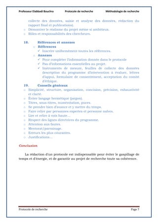 Professeur Elabbadi Bouchra Protocole de recherche Méthodologie de recherche
Protocole de recherche Page 7
collecte des données, saisie et analyse des données, rédaction du
rapport final et publications).
o Démontrer le réalisme du projet même si ambitieux.
o Rôles et responsabilités des chercheurs.
18. Références et annexes
o Références
 Inscrire uniformément toutes les références.
o Annexes
 Pour compléter l’information donnée dans le protocole
 Pas d’informations essentielles au projet.
 Instruments de mesure, feuilles de collecte des données
description du programme d’intervention à évaluer, lettres
d’appui, formulaire de consentement, acceptation du comité
d’éthique.
19. Conseils généraux
o Simplicité, structure, organisation, concision, précision, exhaustivité
et clarté.
o Éviter langage hermétique (jargon).
o Titres, sous-titres, numérotation, puces.
o Se prendre bien d’avance et y mettre du temps.
o Faire relire par personnes expertes et personne naïves.
o Lire et relire à voix haute…
o Respect des lignes directrices du programme.
o Attention aux fautes.
o Mentorat/parrainage.
o Erreurs les plus courantes.
o Justifications…
Conclusion
La rédaction d'un protocole est indispensable pour éviter le gaspillage de
temps et d'énergie, et de garantir au projet de recherche toute sa cohérence.
 