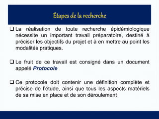  La réalisation de toute recherche épidémiologique
nécessite un important travail préparatoire, destiné à
préciser les objectifs du projet et à en mettre au point les
modalités pratiques.
 Le fruit de ce travail est consigné dans un document
appelé Protocole
 Ce protocole doit contenir une définition complète et
précise de l’étude, ainsi que tous les aspects matériels
de sa mise en place et de son déroulement
 