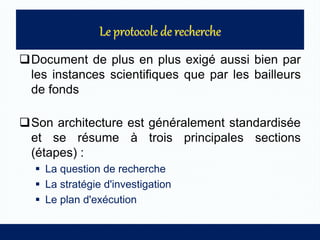 Document de plus en plus exigé aussi bien par
les instances scientifiques que par les bailleurs
de fonds
Son architecture est généralement standardisée
et se résume à trois principales sections
(étapes) :
 La question de recherche
 La stratégie d'investigation
 Le plan d'exécution
 