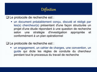  Le protocole de recherche est :
 un document préalablement conçu, discuté et rédigé par
les(s) chercheur(s) présentant d'une façon structurée un
projet d'une étude répondant à une question de recherche
selon une stratégie d'investigation appropriée et
conformément à un plan opérationnel
 Le protocole de recherche est :
 un engagement, un cahier de charges, une convention, un
guide qui dicte les règles de conduite du chercheur
pendant tout le processus du travail de recherche
 
