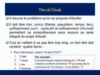  Il résume le problème qu'on se propose d'étudier
 Il doit être clair, précis (thème, population, temps, lieu),
suffisamment court , explicatif et suffisamment informatif
permettant sa compréhension sans recours au texte
intégral du projet d'étude
 Tout en veillant à ne pas être trop long, un bon titre doit
contenir quatre items :
 Pour mémoriser, retenir "le titre OTLP" :
1. O bjet
2. T emps
3. L ieu
4. P ersonne
Par exemple :
[Caractéristiques épidémiologiques] = O [des
malades souffrant d'asthme] = P au niveau de [la
commune de Tizi-Ouzou] = L en [2020] = T
 