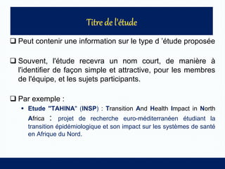  Peut contenir une information sur le type d ’étude proposée
 Souvent, l'étude recevra un nom court, de manière à
l'identifier de façon simple et attractive, pour les membres
de l'équipe, et les sujets participants.
 Par exemple :
 Etude "TAHINA" (INSP) : Transition And Health Impact in North
Africa : projet de recherche euro-méditerranéen étudiant la
transition épidémiologique et son impact sur les systèmes de santé
en Afrique du Nord.
 