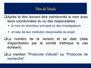 Après le titre doivent être mentionnés le nom avec
leurs coordonnées du ou des responsables :
 le nom du chercheur principal ou des investigateurs
 et celui de leur institution responsable du projet
Le numéro de la version et sa date (date
d'approbation par le comité d'éthique le cas
échéant)
La mention "Protocole d'étude" ou "Protocole de
recherche"
 