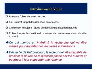  Annonce l'objet de la recherche
 Fait un bref rappel des données antérieures
 Circonscrit le sujet à l'étude en décrivant la situation actuelle
 Et termine par l'exposition du manque de connaissances ou du vide
existant
Ce qui montre un intérêt à la recherche qui va être
menée pour apporter des nouvelles informations
Dès la fin de l'introduction, le lecteur doit être capable de
préciser la nature de la question posée par les auteurs et
pourquoi il faut y apporter une réponse
 