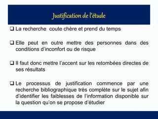  La recherche coute chère et prend du temps
 Elle peut en outre mettre des personnes dans des
conditions d’inconfort ou de risque
 Il faut donc mettre l’accent sur les retombées directes de
ses résultats
 Le processus de justification commence par une
recherche bibliographique très complète sur le sujet afin
d’identifier les faiblesses de l’information disponible sur
la question qu’on se propose d’étudier
 