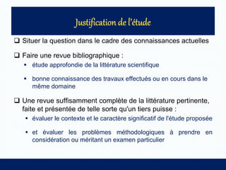  Situer la question dans le cadre des connaissances actuelles
 Faire une revue bibliographique :
 étude approfondie de la littérature scientifique
 bonne connaissance des travaux effectués ou en cours dans le
même domaine
 Une revue suffisamment complète de la littérature pertinente,
faite et présentée de telle sorte qu'un tiers puisse :
 évaluer le contexte et le caractère significatif de l'étude proposée
 et évaluer les problèmes méthodologiques à prendre en
considération ou méritant un examen particulier
 