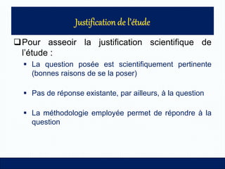 Pour asseoir la justification scientifique de
l’étude :
 La question posée est scientifiquement pertinente
(bonnes raisons de se la poser)
 Pas de réponse existante, par ailleurs, à la question
 La méthodologie employée permet de répondre à la
question
 